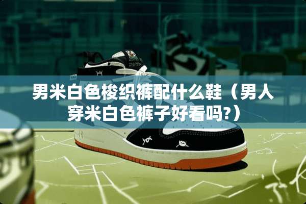 男米白色梭织裤配什么鞋（男人穿米白色裤子好看吗?）