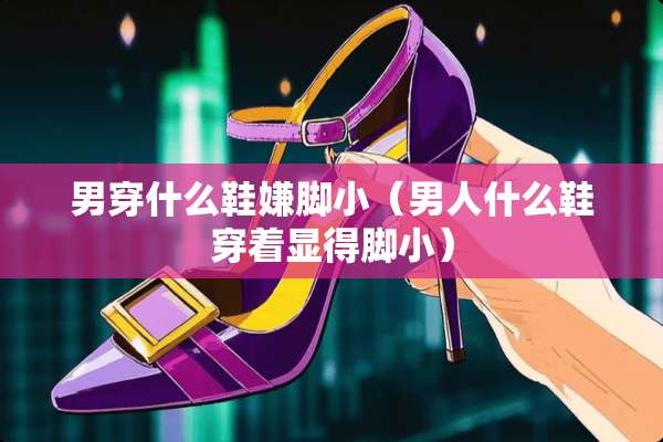 男穿什么鞋嫌脚小（男人什么鞋穿着显得脚小）