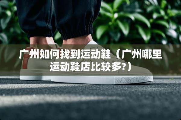 广州如何找到运动鞋（广州哪里运动鞋店比较多?）