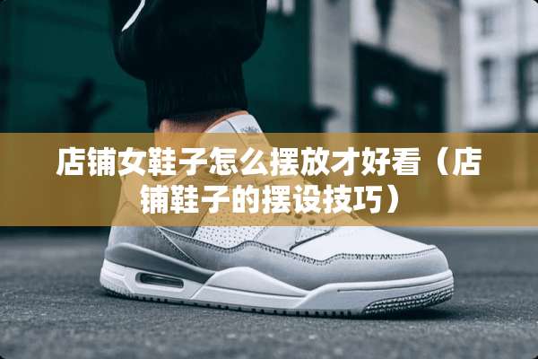 店铺女鞋子怎么摆放才好看（店铺鞋子的摆设技巧）