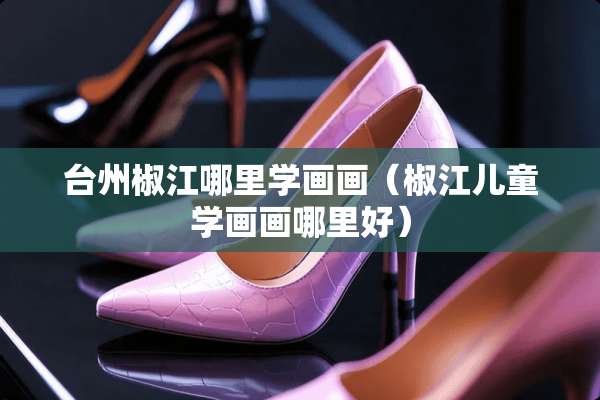 台州椒江哪里学画画（椒江儿童学画画哪里好）