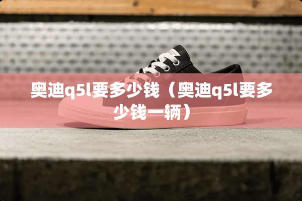 奥迪q5l要多少钱（奥迪q5l要多少钱一辆）