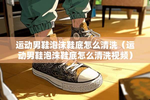 运动男鞋泡沫鞋底怎么清洗（运动男鞋泡沫鞋底怎么清洗视频）
