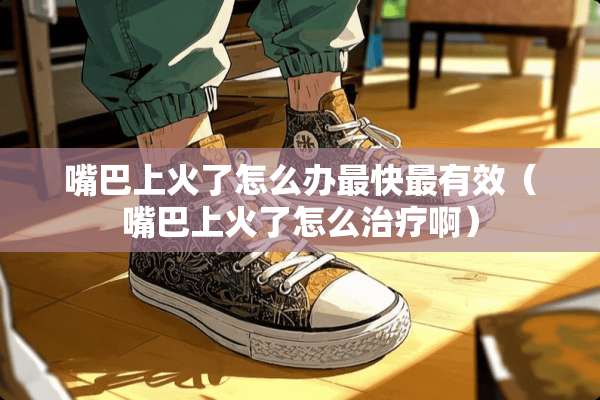 嘴巴上火了怎么办最快最有效（嘴巴上火了怎么治疗啊）