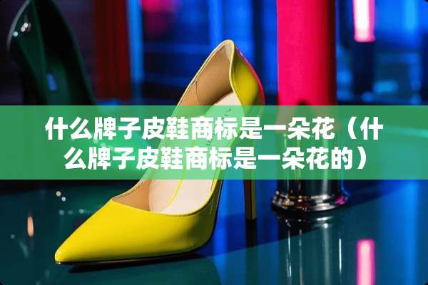什么牌子皮鞋商标是一朵花（什么牌子皮鞋商标是一朵花的）