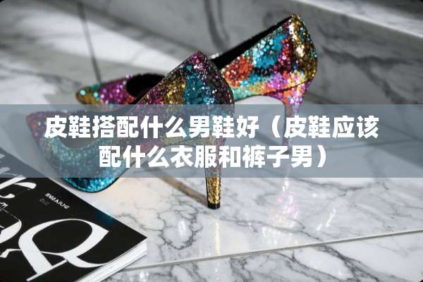 皮鞋搭配什么男鞋好（皮鞋应该配什么衣服和裤子男）
