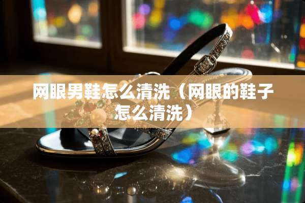 网眼男鞋怎么清洗（网眼的鞋子怎么清洗）