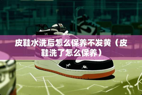 皮鞋水洗后怎么保养不发黄（皮鞋洗了怎么保养）