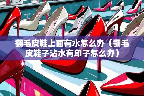 翻毛皮鞋上面有水怎么办（翻毛皮鞋子沾水有印子怎么办）