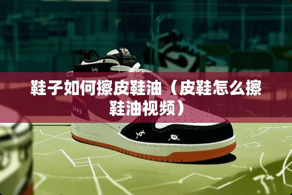 鞋子如何擦皮鞋油（皮鞋怎么擦鞋油视频）