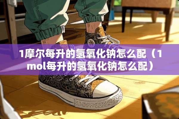 1摩尔每升的氢**钠怎么配（1mol每升的氢**钠怎么配）