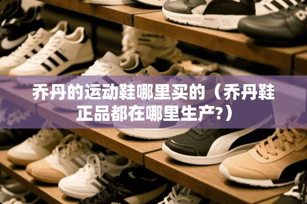 乔丹的运动鞋哪里买的（乔丹鞋正品都在哪里生产?）