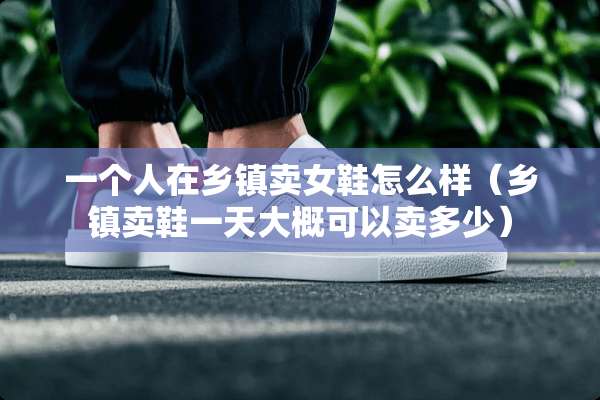 一个人在乡镇卖女鞋怎么样（乡镇卖鞋一天大概可以卖多少）