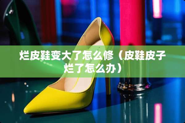 烂皮鞋变大了怎么修（皮鞋皮子烂了怎么办）