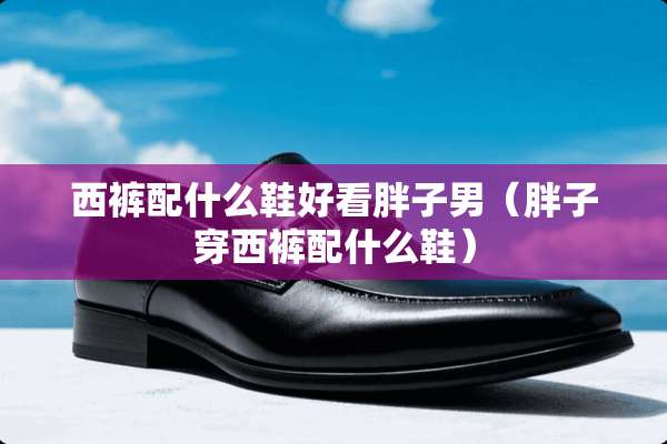 西裤配什么鞋好看胖子男（胖子穿西裤配什么鞋）