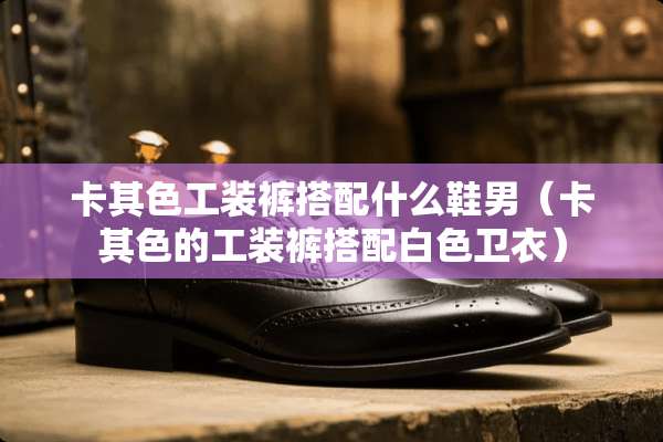 卡其色工装裤搭配什么鞋男（卡其色的工装裤搭配白色卫衣）