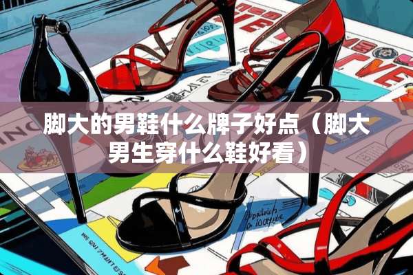 脚大的男鞋什么牌子好点（脚大男生穿什么鞋好看）