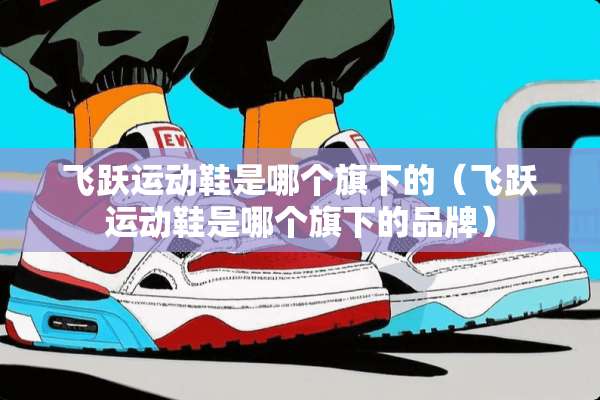 飞跃运动鞋是哪个旗下的（飞跃运动鞋是哪个旗下的品牌）