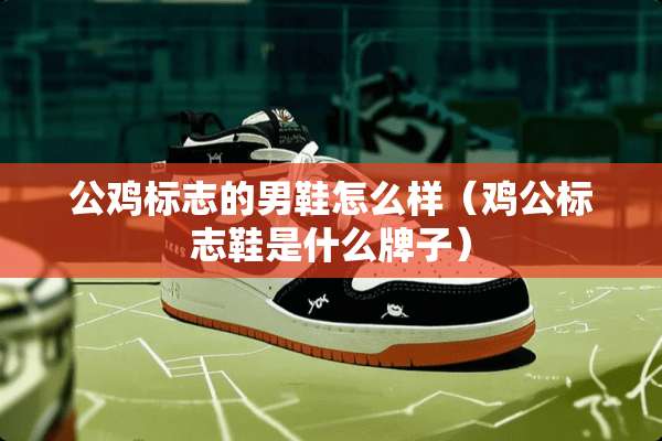 公鸡标志的男鞋怎么样（鸡公标志鞋是什么牌子）