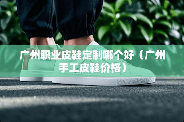 广州职业皮鞋定制哪个好（广州手工皮鞋价格）
