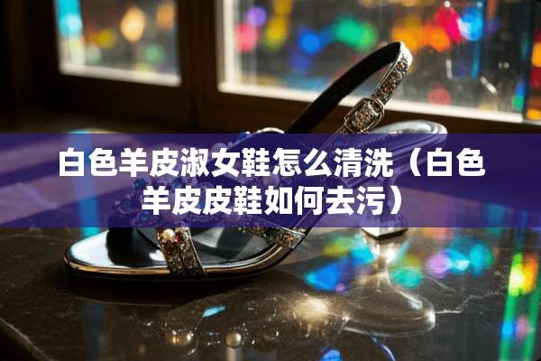 白色羊皮淑女鞋怎么清洗（白色羊皮皮鞋如何去污）