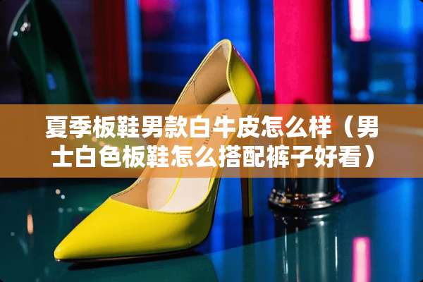 夏季板鞋男款白牛皮怎么样（男士白色板鞋怎么搭配裤子好看）