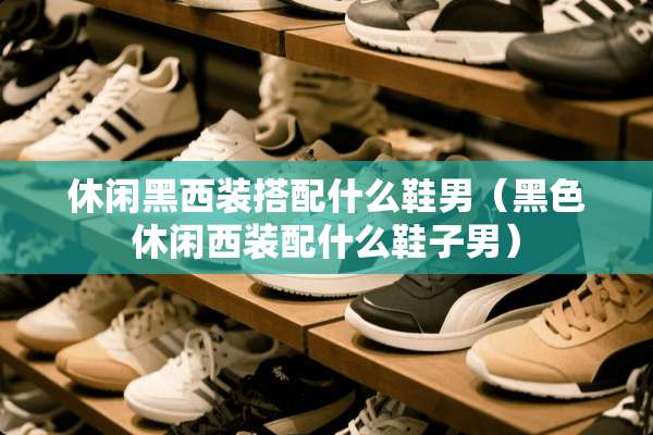 休闲黑西装搭配什么鞋男（黑色休闲西装配什么鞋子男）