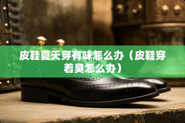 皮鞋夏天穿有味怎么办（皮鞋穿着臭怎么办）