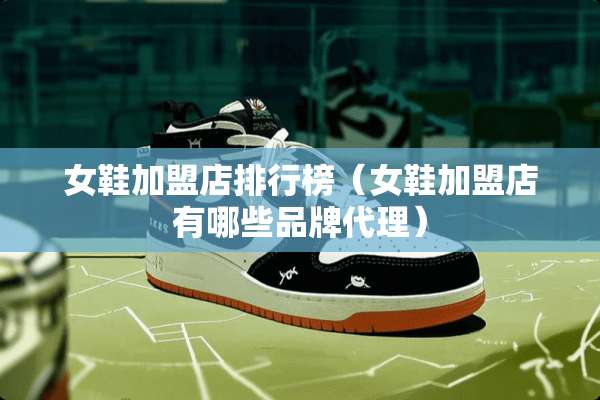 女鞋加盟店排行榜（女鞋加盟店有哪些品牌代理）