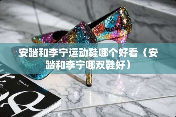 安踏和李宁运动鞋哪个好看（安踏和李宁哪双鞋好）