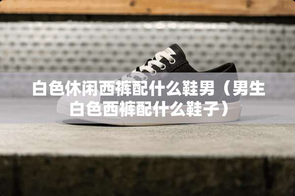 白色休闲西裤配什么鞋男（男生白色西裤配什么鞋子）