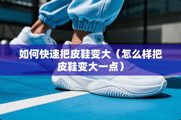 如何快速把皮鞋变大（怎么样把皮鞋变大一点）