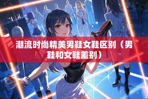 潮流时尚精**鞋女鞋区别（男鞋和女鞋差别）