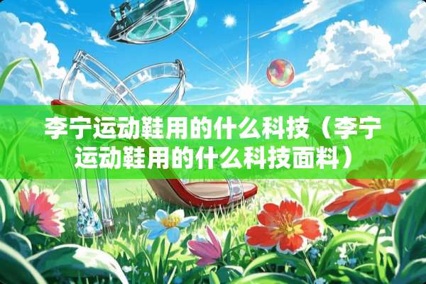 李宁运动鞋用的什么科技（李宁运动鞋用的什么科技面料）