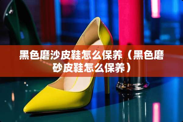 黑色磨沙皮鞋怎么保养（黑色磨砂皮鞋怎么保养）