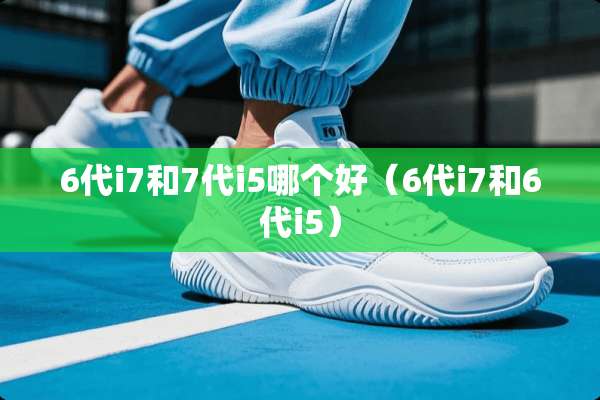 6代i7和7代i5哪个好（6代i7和6代i5）