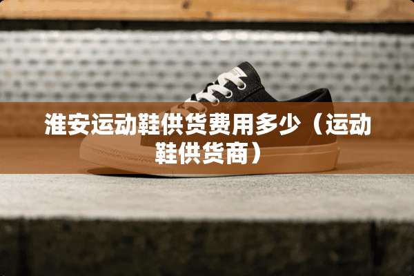 淮安运动鞋供货费用多少（运动鞋供货商）