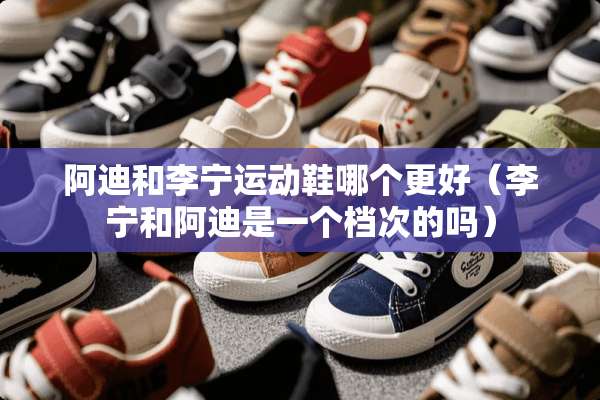 阿迪和李宁运动鞋哪个更好（李宁和阿迪是一个档次的吗）