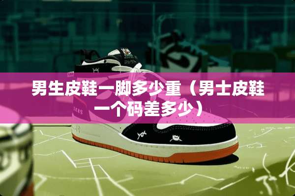 男生皮鞋一脚多少重（男士皮鞋一个码差多少）