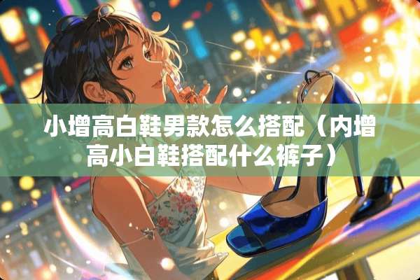 小增高白鞋男款怎么搭配（内增高小白鞋搭配什么裤子）