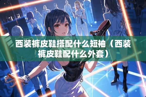 西装裤皮鞋搭配什么短袖（西装裤皮鞋配什么外套）