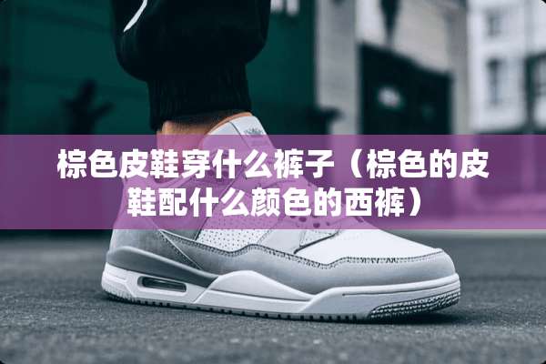 棕色皮鞋穿什么裤子（棕色的皮鞋配什么颜色的西裤）