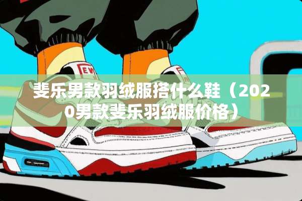 斐乐男款羽绒服搭什么鞋（2020男款斐乐羽绒服价格）