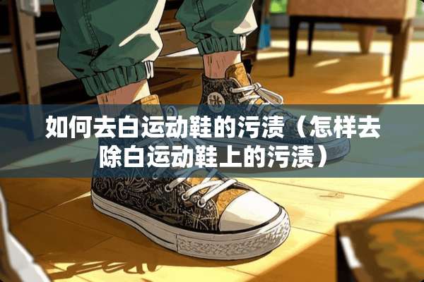 如何去白运动鞋的污渍（怎样去除白运动鞋上的污渍）