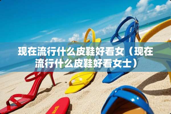 现在流行什么皮鞋好看女（现在流行什么皮鞋好看女士）