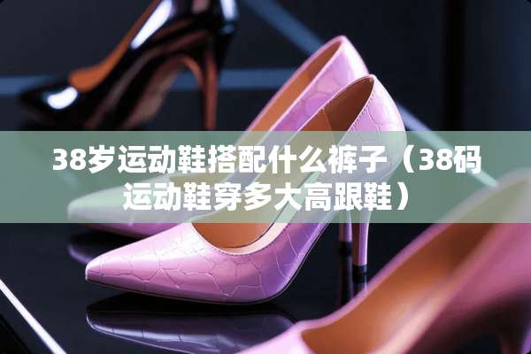 38岁运动鞋搭配什么裤子（38码运动鞋穿多大高跟鞋）