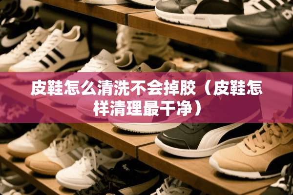 皮鞋怎么清洗不会掉胶（皮鞋怎样清理最干净）