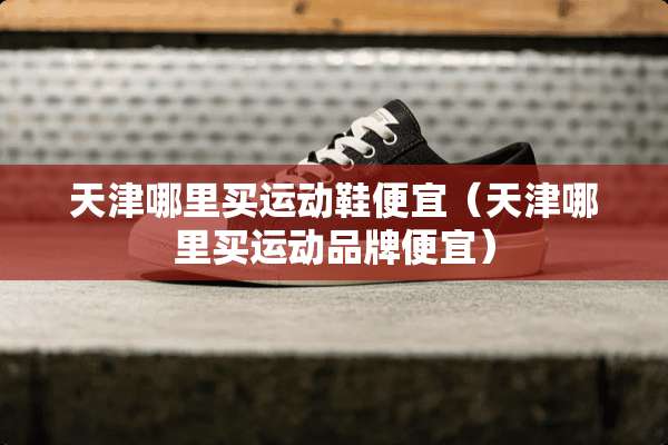 天津哪里买运动鞋便宜（天津哪里买运动品牌便宜）