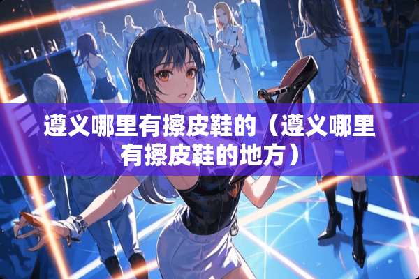 遵义哪里有擦皮鞋的（遵义哪里有擦皮鞋的地方）