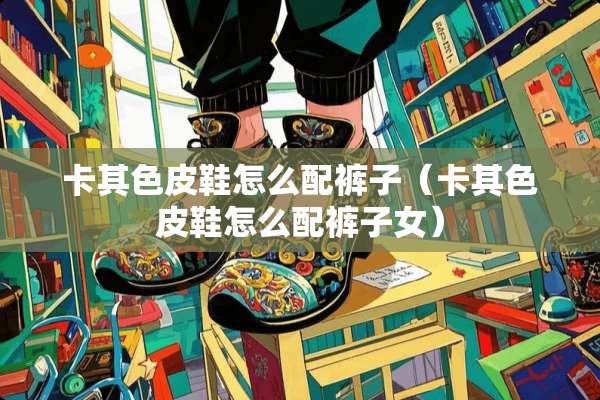 卡其色皮鞋怎么配裤子（卡其色皮鞋怎么配裤子女）